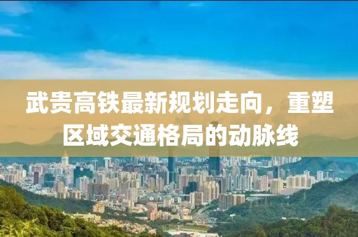 武贵高铁最新规划走向，重塑区域交通格局的动脉线