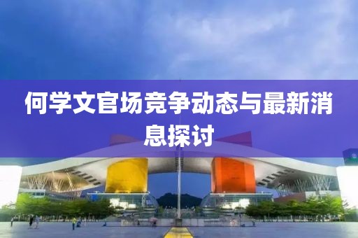 何学文官场竞争动态与最新消息探讨