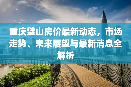 重庆璧山房价最新动态，市场走势、未来展望与最新消息全解析