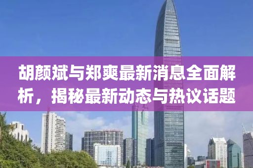 胡颜斌与郑爽最新消息全面解析，揭秘最新动态与热议话题