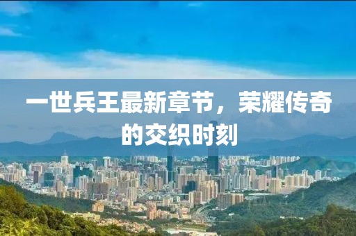 一世兵王最新章节，荣耀传奇的交织时刻
