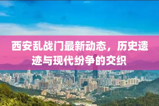 西安乱战门最新动态，历史遗迹与现代纷争的交织