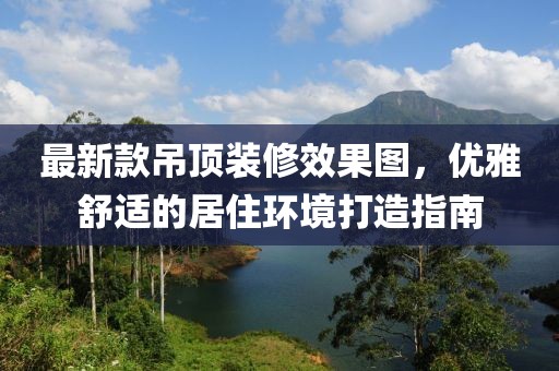 最新款吊顶装修效果图，优雅舒适的居住环境打造指南