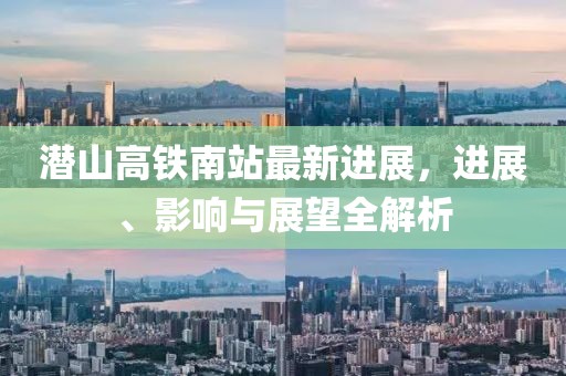 潜山高铁南站最新进展，进展、影响与展望全解析