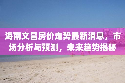 海南文昌房价走势最新消息，市场分析与预测，未来趋势揭秘