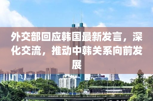 外交部回应韩国最新发言，深化交流，推动中韩关系向前发展