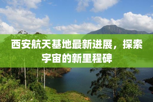 西安航天基地最新进展，探索宇宙的新里程碑