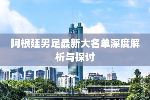 阿根廷男足最新大名单深度解析与探讨