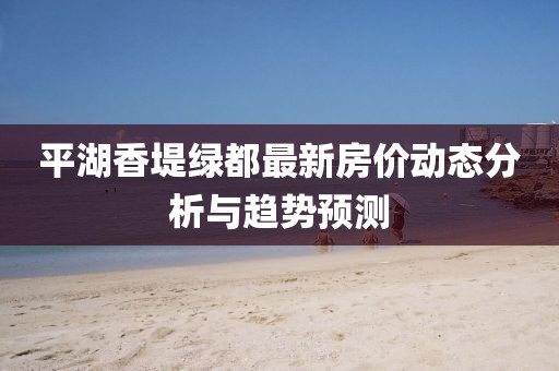 平湖香堤绿都最新房价动态分析与趋势预测