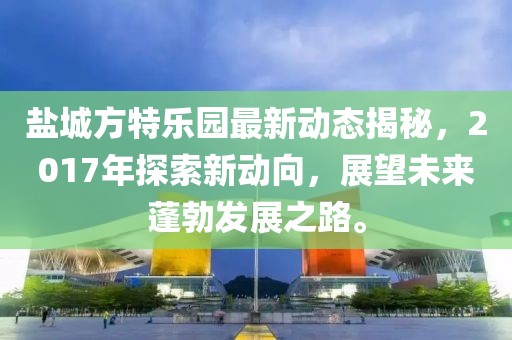 盐城方特乐园最新动态揭秘，2017年探索新动向，展望未来蓬勃发展之路。
