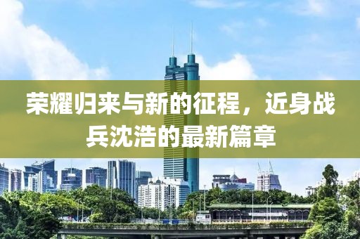 荣耀归来与新的征程，近身战兵沈浩的最新篇章