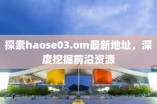 探索haose03.om最新地址，深度挖掘前沿资源