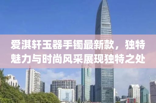 爱淇轩玉器手镯最新款，独特魅力与时尚风采展现独特之处