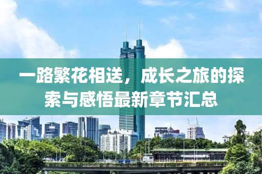 一路繁花相送，成长之旅的探索与感悟最新章节汇总