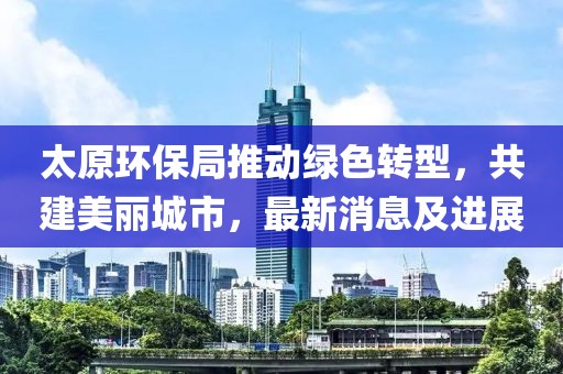 太原环保局推动绿色转型，共建美丽城市，最新消息及进展