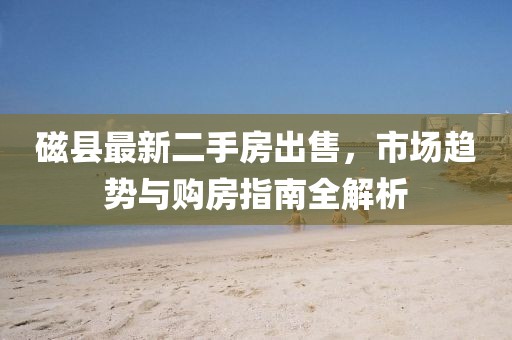 磁县最新二手房出售，市场趋势与购房指南全解析