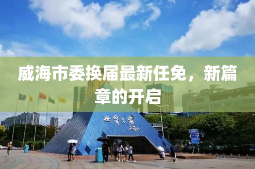 威海市委换届最新任免，新篇章的开启