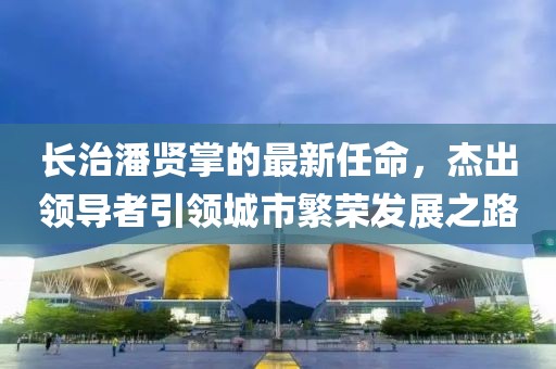 长治潘贤掌的最新任命，杰出领导者引领城市繁荣发展之路