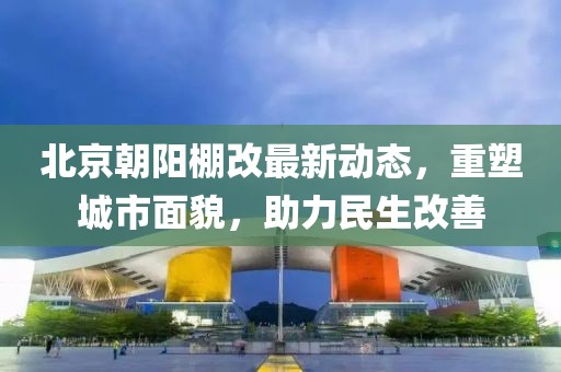 北京朝阳棚改最新动态，重塑城市面貌，助力民生改善