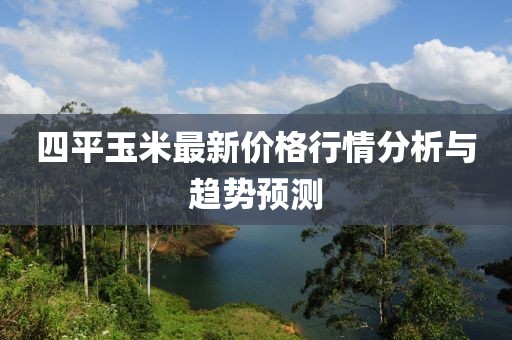 四平玉米最新价格行情分析与趋势预测