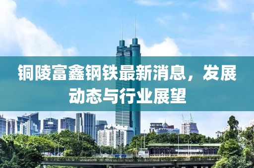 铜陵富鑫钢铁最新消息，发展动态与行业展望