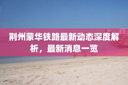 荆州蒙华铁路最新动态深度解析，最新消息一览