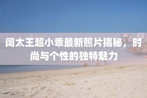 阔太王超小乖最新照片揭秘，时尚与个性的独特魅力