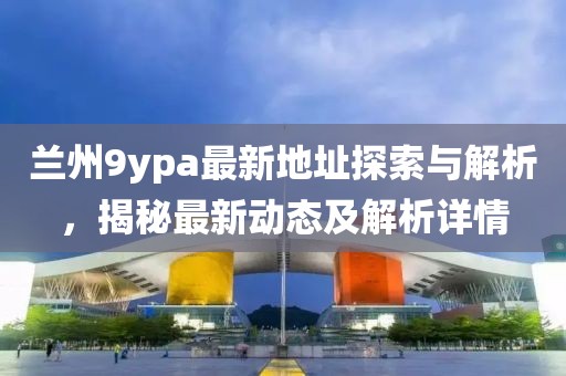 兰州9ypa最新地址探索与解析，揭秘最新动态及解析详情