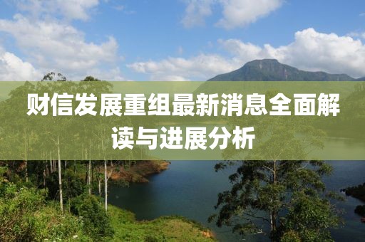 财信发展重组最新消息全面解读与进展分析