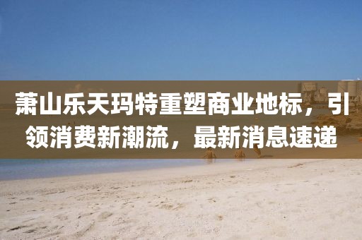 萧山乐天玛特重塑商业地标，引领消费新潮流，最新消息速递