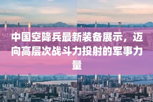 中国空降兵最新装备展示，迈向高层次战斗力投射的军事力量