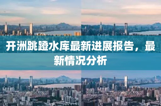 开洲跳蹬水库最新进展报告，最新情况分析