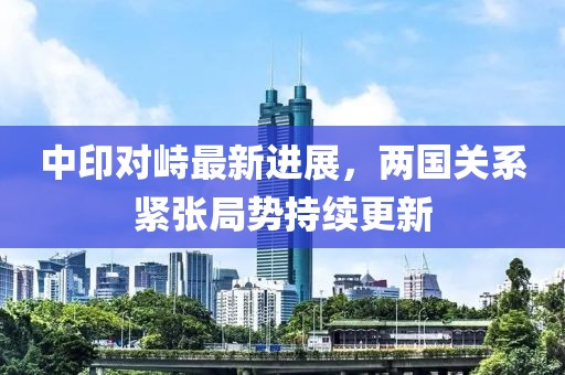 中印对峙最新进展，两国关系紧张局势持续更新