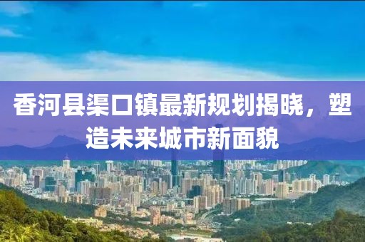 香河县渠口镇最新规划揭晓，塑造未来城市新面貌