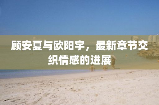 顾安夏与欧阳宇，最新章节交织情感的进展