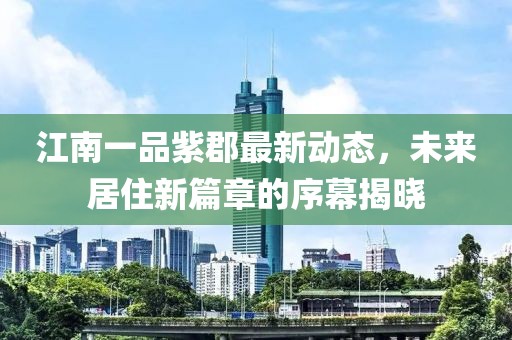 江南一品紫郡最新动态，未来居住新篇章的序幕揭晓