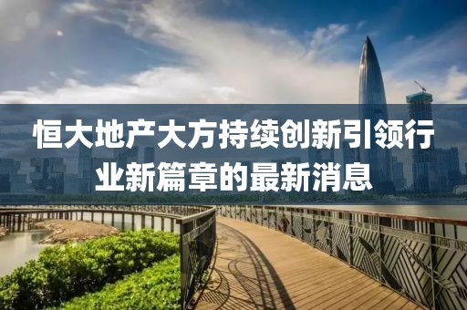 恒大地产大方持续创新引领行业新篇章的最新消息