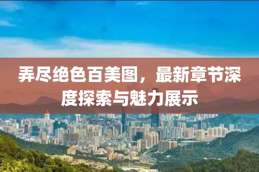 弄尽绝色百美图，最新章节深度探索与魅力展示