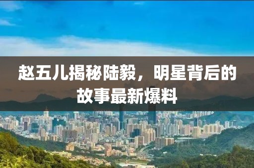 赵五儿揭秘陆毅，明星背后的故事最新爆料