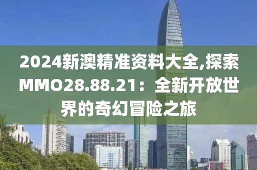 2024新澳精准资料大全,探索MMO28.88.21：全新开放世界的奇幻冒险之旅