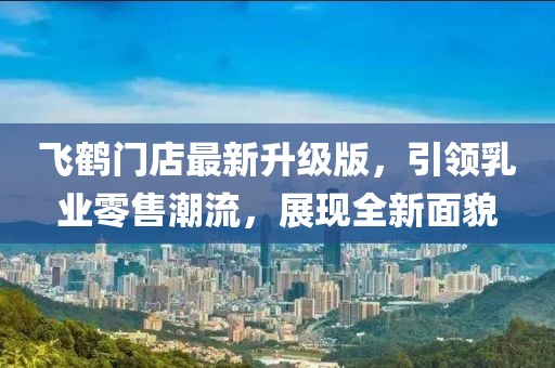 飞鹤门店最新升级版，引领乳业零售潮流，展现全新面貌