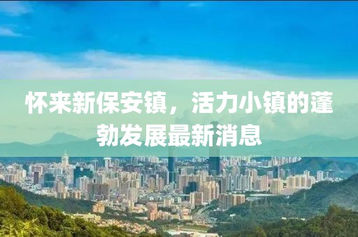 怀来新保安镇，活力小镇的蓬勃发展最新消息