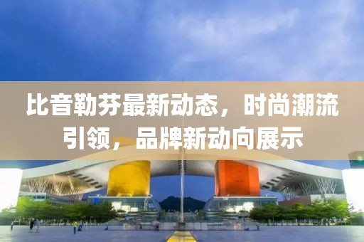 比音勒芬最新动态，时尚潮流引领，品牌新动向展示