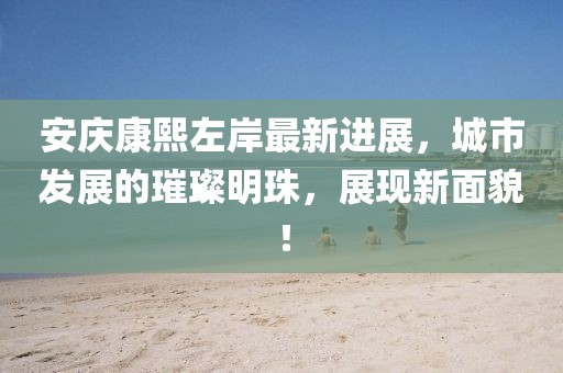 安庆康熙左岸最新进展，城市发展的璀璨明珠，展现新面貌！