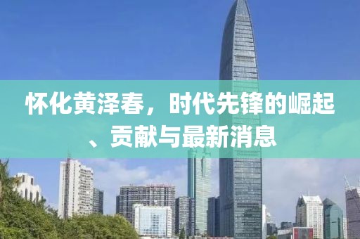 怀化黄泽春，时代先锋的崛起、贡献与最新消息