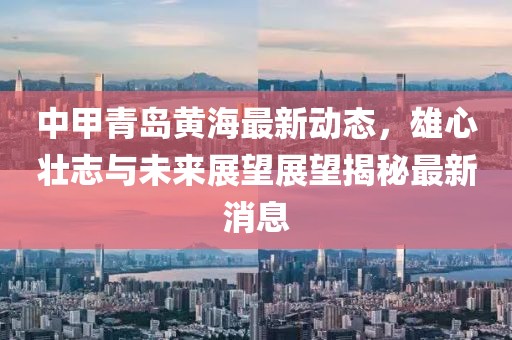 中甲青岛黄海最新动态，雄心壮志与未来展望展望揭秘最新消息