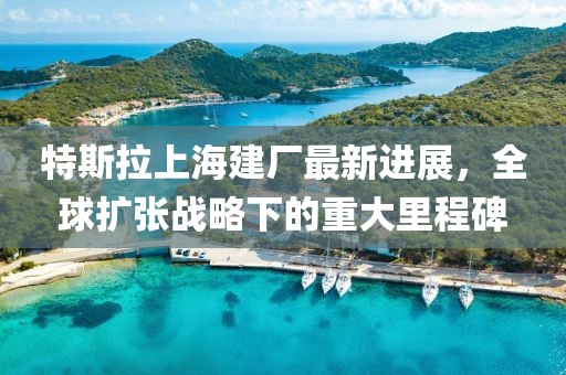 特斯拉上海建厂最新进展，全球扩张战略下的重大里程碑