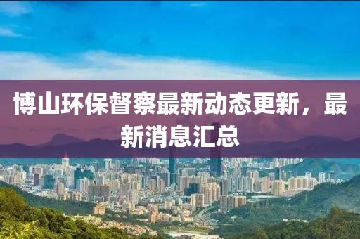 博山环保督察最新动态更新，最新消息汇总
