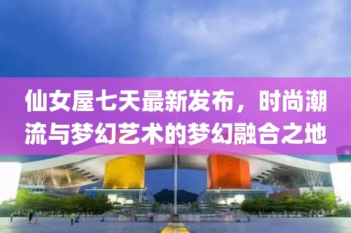 仙女屋七天最新发布，时尚潮流与梦幻艺术的梦幻融合之地