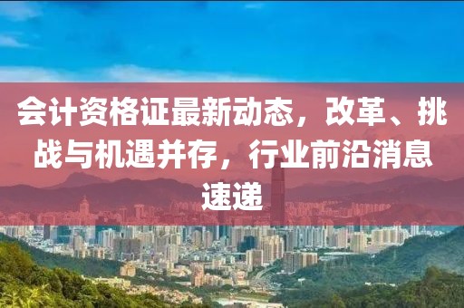 会计资格证最新动态，改革、挑战与机遇并存，行业前沿消息速递